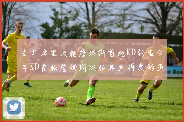 去年库里次轮詹姆斯首轮KD钓鱼今年KD首轮詹姆斯次轮库里再度钓鱼的奇妙对比