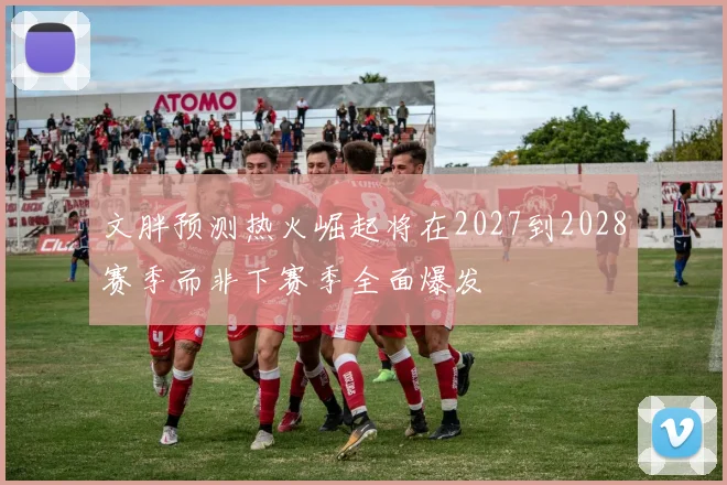 文胖预测热火崛起将在2027到2028赛季而非下赛季全面爆发