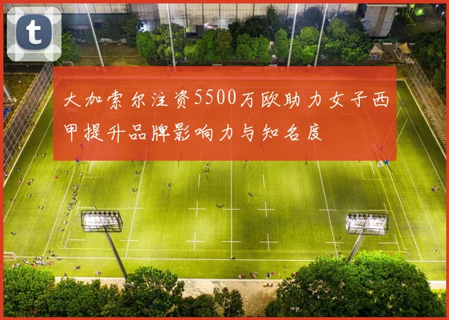 大加索尔注资5500万欧助力女子西甲提升品牌影响力与知名度