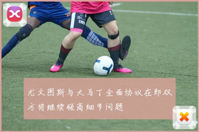 尤文图斯与大马丁全面协议在即双方将继续磋商细节问题
