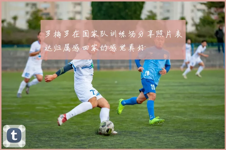 罗梅罗在国家队训练场分享照片表达归属感回家的感觉真好