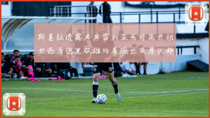 斯基拉透露库库雷利亚或将离开切尔西马德里双雄均表现出浓厚兴趣