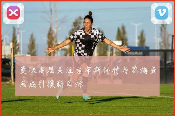 曼联高层关注吉布斯怀特与恩梅查或成引援新目标