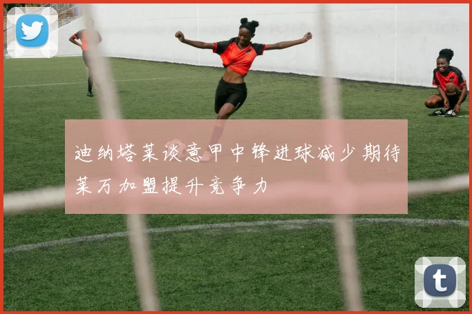 迪纳塔莱谈意甲中锋进球减少期待莱万加盟提升竞争力