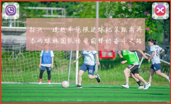 孙兴慜追赶车范根进球纪录距离再添两球韩国队传奇前锋的奋斗之路