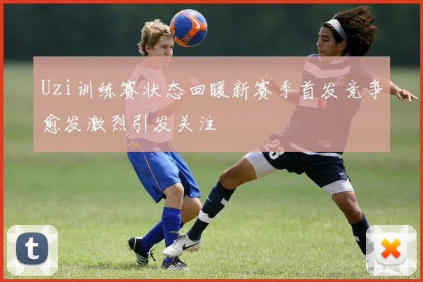 Uzi训练赛状态回暖新赛季首发竞争愈发激烈引发关注