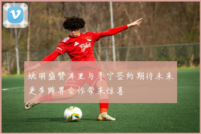 姚明盛赞库里与李宁签约期待未来更多跨界合作带来惊喜