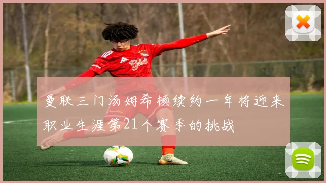 曼联三门汤姆希顿续约一年将迎来职业生涯第21个赛季的挑战