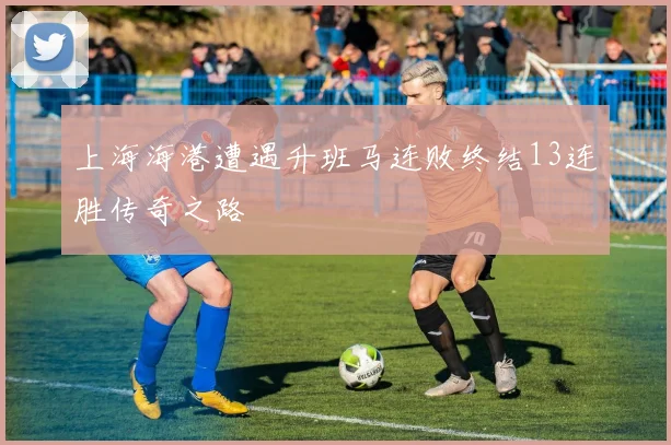 上海海港遭遇升班马连败终结13连胜传奇之路