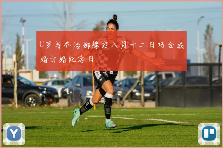 C罗与乔治娜缘定八月十二日巧合成婚订婚纪念日