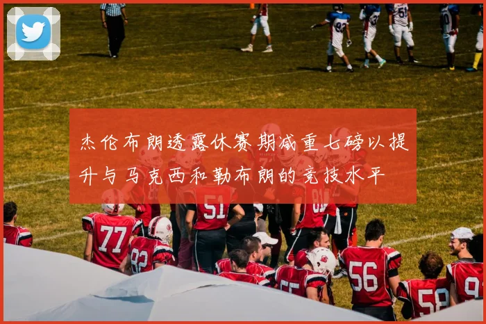 杰伦布朗透露休赛期减重七磅以提升与马克西和勒布朗的竞技水平