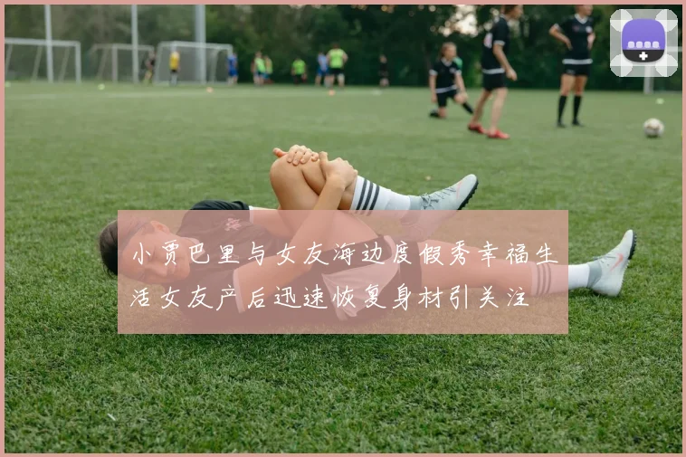 小贾巴里与女友海边度假秀幸福生活女友产后迅速恢复身材引关注