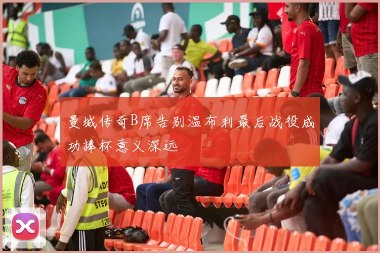 曼城传奇B席告别温布利最后战役成功捧杯意义深远
