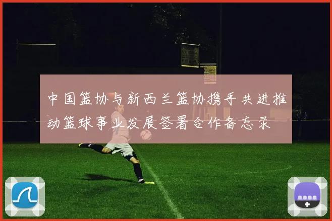 中国篮协与新西兰篮协携手共进推动篮球事业发展签署合作备忘录
