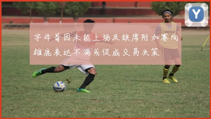 字母哥因未能上场及缺席附加赛向雄鹿表达不满或促成交易决策