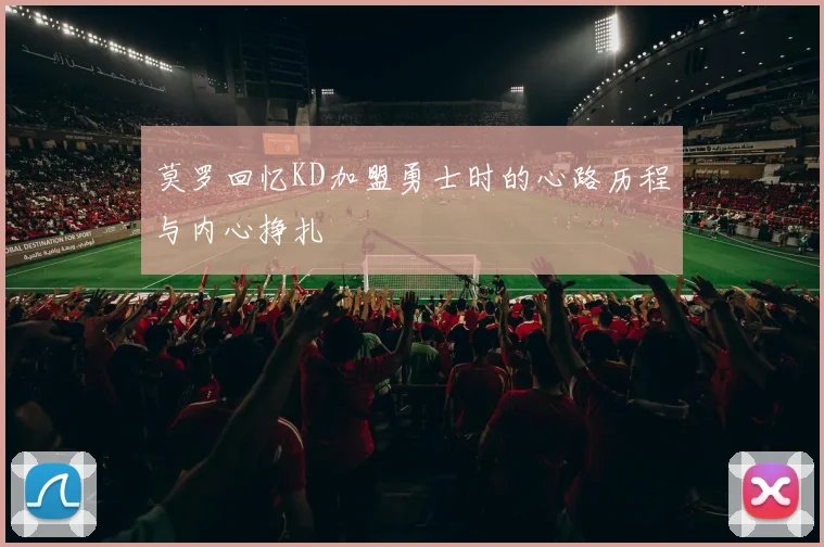 莫罗回忆KD加盟勇士时的心路历程与内心挣扎