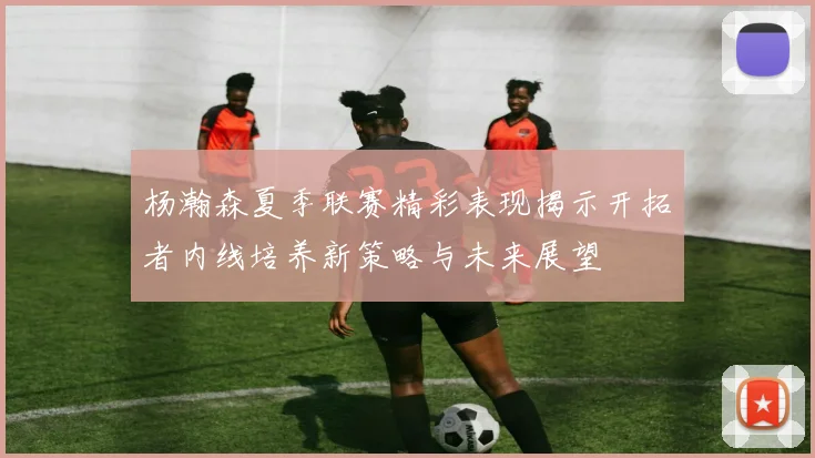 杨瀚森夏季联赛精彩表现揭示开拓者内线培养新策略与未来展望