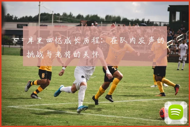 库里回忆成长历程：在队内发声的挑战与老将的关怀