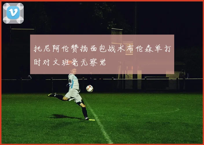 托尼阿伦赞扬面包战术布伦森单打时对文班毫无察觉