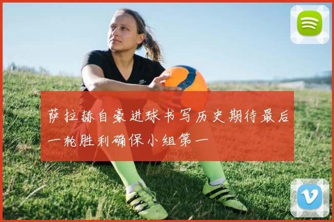 萨拉赫自豪进球书写历史期待最后一轮胜利确保小组第一