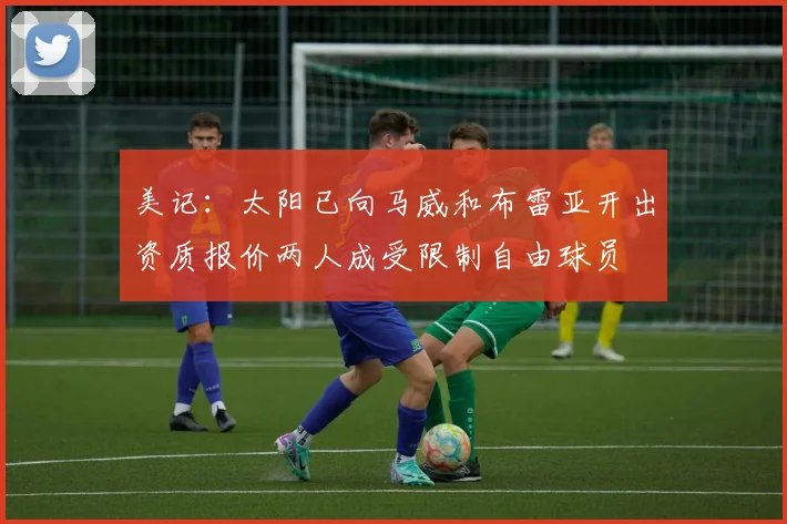 美记:太阳已向马威和布雷亚开出资质报价两人成受限制自由球员