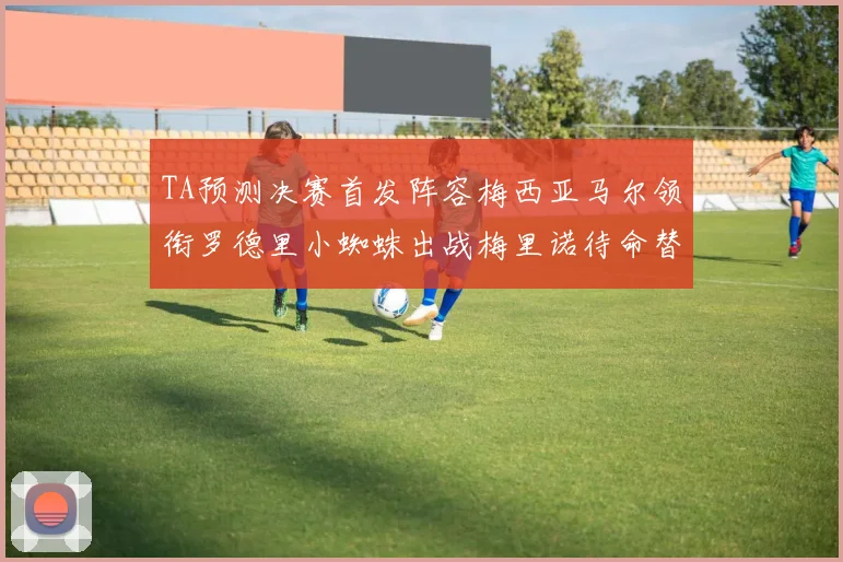 TA预测决赛首发阵容梅西亚马尔领衔罗德里小蜘蛛出战梅里诺待命替补