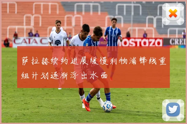 萨拉赫续约进展缓慢利物浦锋线重组计划逐渐浮出水面