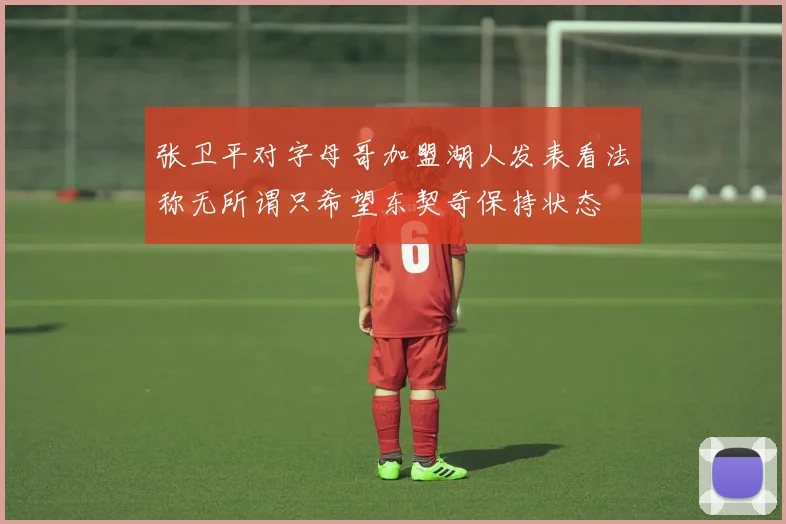 张卫平对字母哥加盟湖人发表看法称无所谓只希望东契奇保持状态