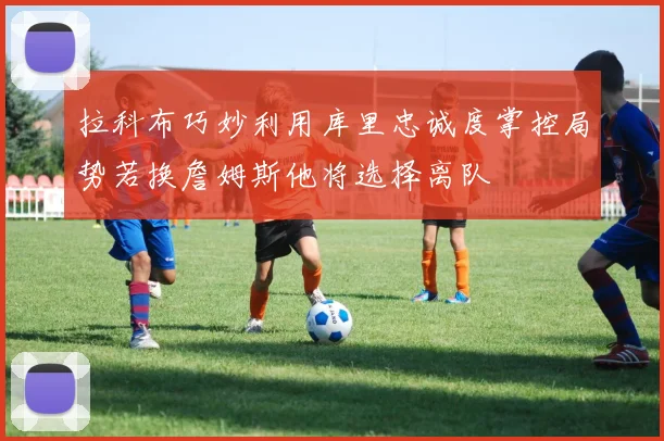 拉科布巧妙利用库里忠诚度掌控局势若换詹姆斯他将选择离队