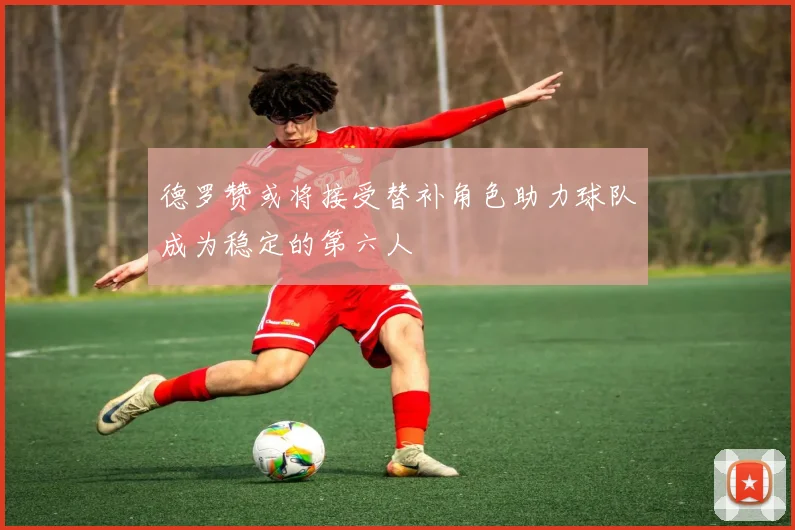 德罗赞或将接受替补角色助力球队成为稳定的第六人